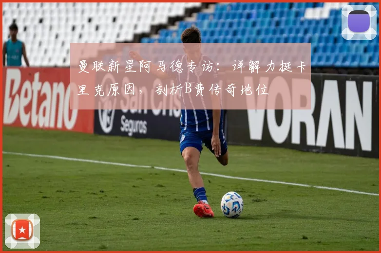 曼联新星阿马德专访:详解力挺卡里克原因,剖析B费传奇地位