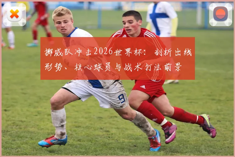 挪威队冲击2026世界杯:剖析出线形势、核心球员与战术打法前景